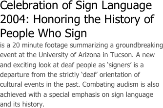 Celebration of Sign Language 2004: Honoring the History of People Who Sign
is a 20 minute footage summarizing a groundbreaking event at the University of Arizona in Tucson. A new and exciting look at deaf people as ‘signers’ is a departure from the strictly ‘deaf’ orientation of cultural events in the past. Combating audism is also achieved with a special emphasis on sign language and its history. 